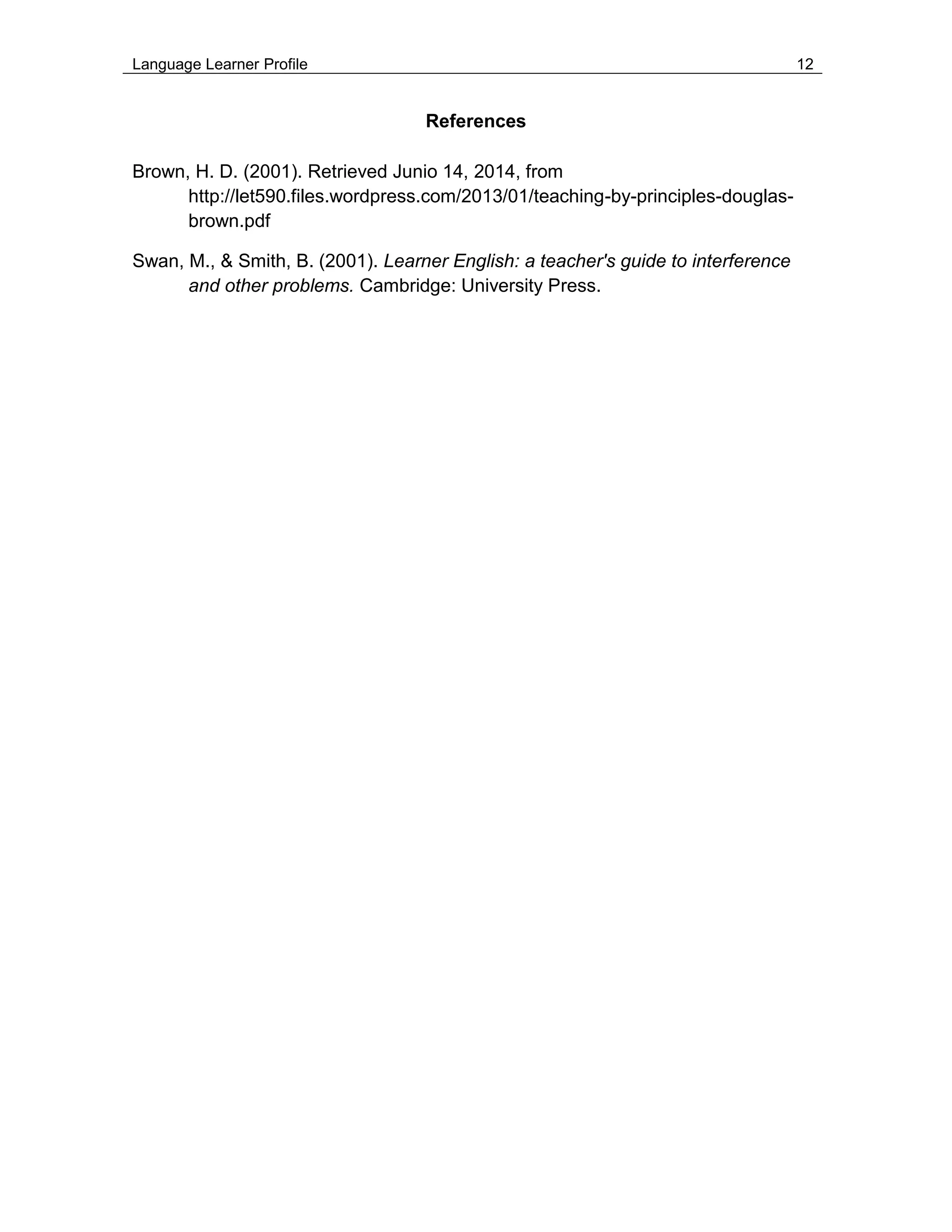 Language Learner Profile 12
References
Brown, H. D. (2001). Retrieved Junio 14, 2014, from
http://let590.files.wordpress.com/2013/01/teaching-by-principles-douglas-
brown.pdf
Swan, M., & Smith, B. (2001). Learner English: a teacher's guide to interference
and other problems. Cambridge: University Press.
 