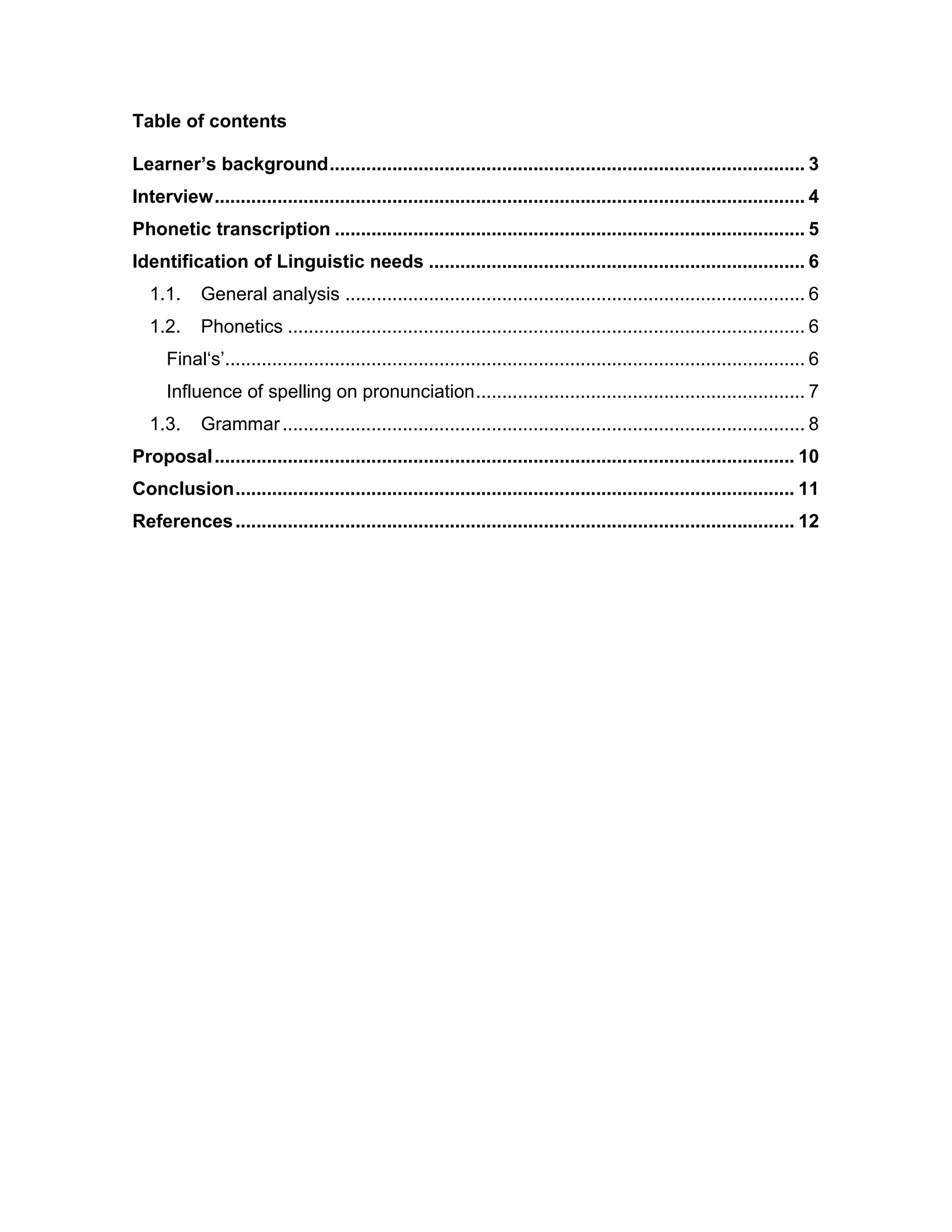 Table of contents
Learner’s background........................................................................................... 3
Interview................................................................................................................. 4
Phonetic transcription .......................................................................................... 5
Identification of Linguistic needs ........................................................................ 6
1.1. General analysis ........................................................................................ 6
1.2. Phonetics ................................................................................................... 6
Final‘s’............................................................................................................... 6
Influence of spelling on pronunciation............................................................... 7
1.3. Grammar.................................................................................................... 8
Proposal............................................................................................................... 10
Conclusion........................................................................................................... 11
References........................................................................................................... 12
 
