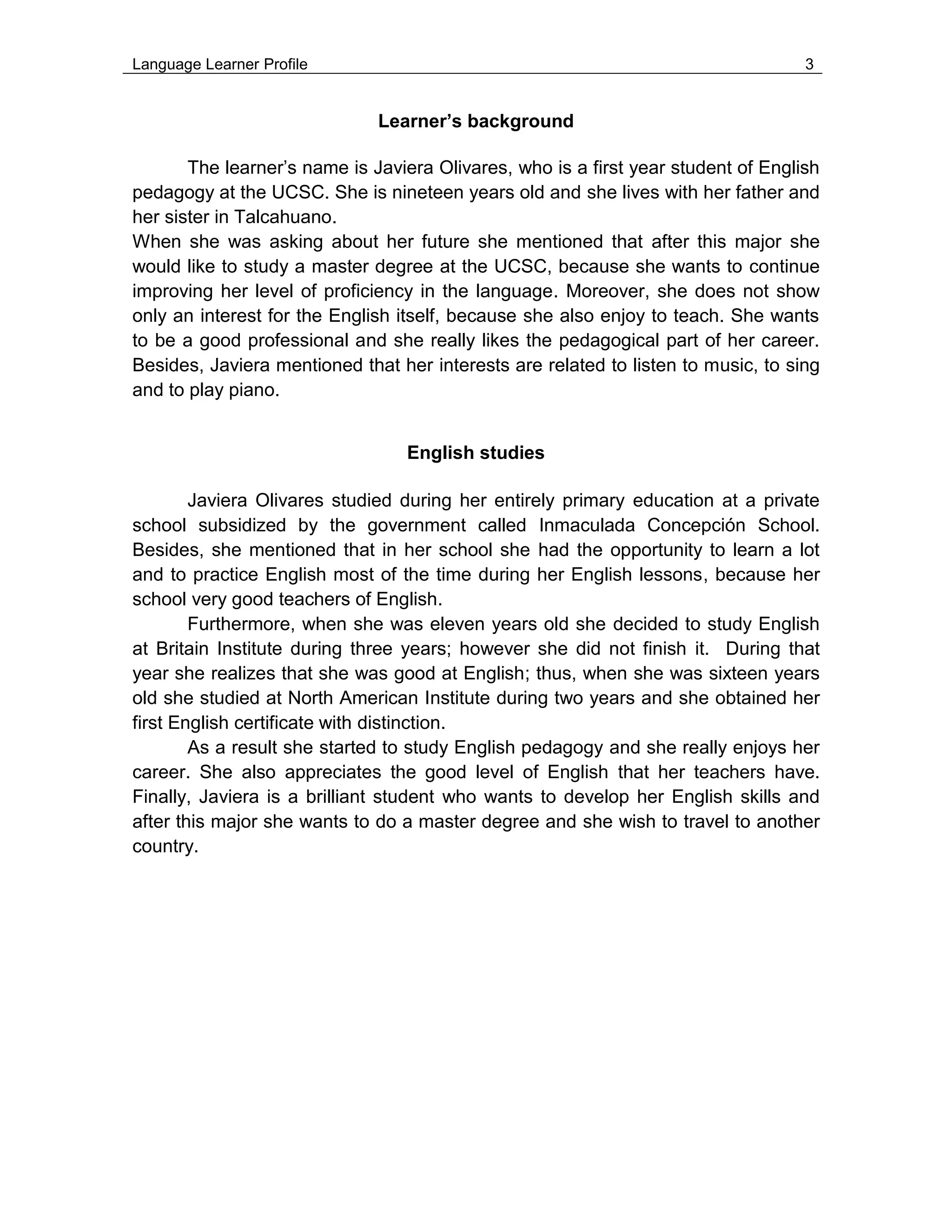 Language Learner Profile 3
Learner’s background
The learner’s name is Javiera Olivares, who is a first year student of English
pedagogy at the UCSC. She is nineteen years old and she lives with her father and
her sister in Talcahuano.
When she was asking about her future she mentioned that after this major she
would like to study a master degree at the UCSC, because she wants to continue
improving her level of proficiency in the language. Moreover, she does not show
only an interest for the English itself, because she also enjoy to teach. She wants
to be a good professional and she really likes the pedagogical part of her career.
Besides, Javiera mentioned that her interests are related to listen to music, to sing
and to play piano.
English studies
Javiera Olivares studied during her entirely primary education at a private
school subsidized by the government called Inmaculada Concepción School.
Besides, she mentioned that in her school she had the opportunity to learn a lot
and to practice English most of the time during her English lessons, because her
school very good teachers of English.
Furthermore, when she was eleven years old she decided to study English
at Britain Institute during three years; however she did not finish it. During that
year she realizes that she was good at English; thus, when she was sixteen years
old she studied at North American Institute during two years and she obtained her
first English certificate with distinction.
As a result she started to study English pedagogy and she really enjoys her
career. She also appreciates the good level of English that her teachers have.
Finally, Javiera is a brilliant student who wants to develop her English skills and
after this major she wants to do a master degree and she wish to travel to another
country.
 
