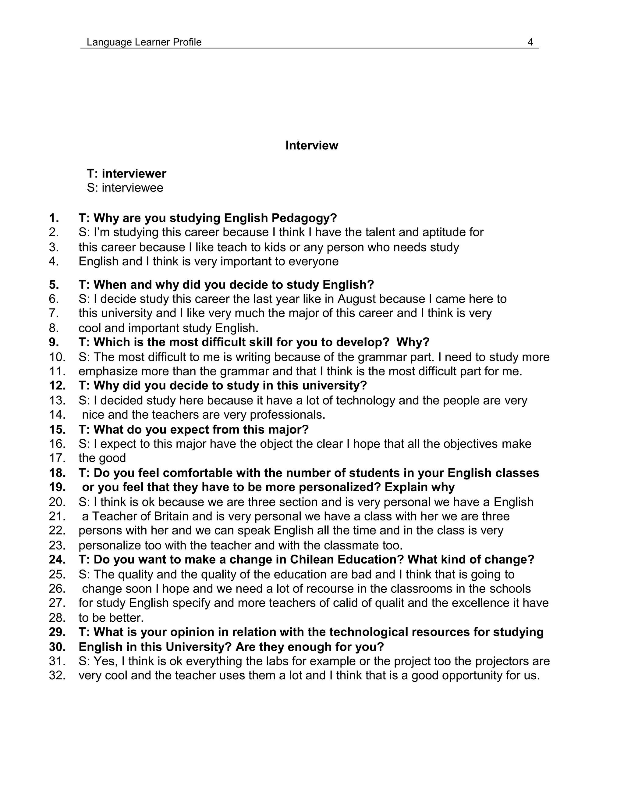 Language Learner Profile 4
Interview
T: interviewer
S: interviewee
1. T: Why are you studying English Pedagogy?
2. S: I’m studying this career because I think I have the talent and aptitude for
3. this career because I like teach to kids or any person who needs study
4. English and I think is very important to everyone
5. T: When and why did you decide to study English?
6. S: I decide study this career the last year like in August because I came here to
7. this university and I like very much the major of this career and I think is very
8. cool and important study English.
9. T: Which is the most difficult skill for you to develop? Why?
10. S: The most difficult to me is writing because of the grammar part. I need to study more
11. emphasize more than the grammar and that I think is the most difficult part for me.
12. T: Why did you decide to study in this university?
13. S: I decided study here because it have a lot of technology and the people are very
14. nice and the teachers are very professionals.
15. T: What do you expect from this major?
16. S: I expect to this major have the object the clear I hope that all the objectives make
17. the good
18. T: Do you feel comfortable with the number of students in your English classes
19. or you feel that they have to be more personalized? Explain why
20. S: I think is ok because we are three section and is very personal we have a English
21. a Teacher of Britain and is very personal we have a class with her we are three
22. persons with her and we can speak English all the time and in the class is very
23. personalize too with the teacher and with the classmate too.
24. T: Do you want to make a change in Chilean Education? What kind of change?
25. S: The quality and the quality of the education are bad and I think that is going to
26. change soon I hope and we need a lot of recourse in the classrooms in the schools
27. for study English specify and more teachers of calid of qualit and the excellence it have
28. to be better.
29. T: What is your opinion in relation with the technological resources for studying
30. English in this University? Are they enough for you?
31. S: Yes, I think is ok everything the labs for example or the project too the projectors are
32. very cool and the teacher uses them a lot and I think that is a good opportunity for us.
 