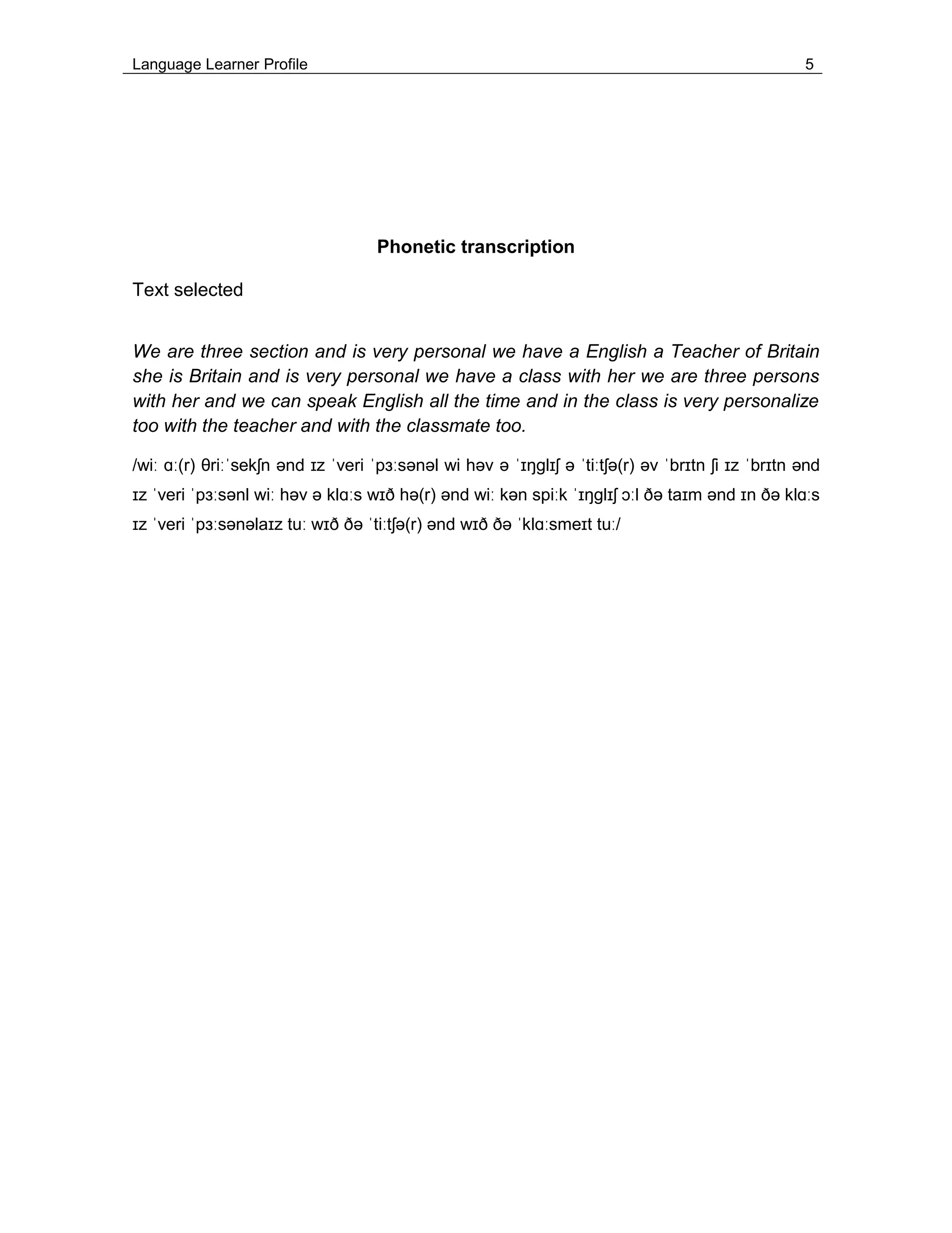 Language Learner Profile 5
Phonetic transcription
Text selected
We are three section and is very personal we have a English a Teacher of Britain
she is Britain and is very personal we have a class with her we are three persons
with her and we can speak English all the time and in the class is very personalize
too with the teacher and with the classmate too.
/wiː ɑː(r) θriːˈsekʃn ənd ɪz ˈveri ˈpɜːsənəl wi həv ə ˈɪŋɡlɪʃ ə ˈtiːtʃə(r) əv ˈbrɪtn ʃi ɪz ˈbrɪtn ənd
ɪz ˈveri ˈpɜːsənl wiː həv ə klɑːs wɪð hə(r) ənd wiː kən spiːk ˈɪŋɡlɪʃ ɔːl ðə taɪm ənd ɪn ðə klɑːs
ɪz ˈveri ˈpɜːsənəlaɪz tuː wɪð ðə ˈtiːtʃə(r) ənd wɪð ðə ˈklɑːsmeɪt tuː/
 