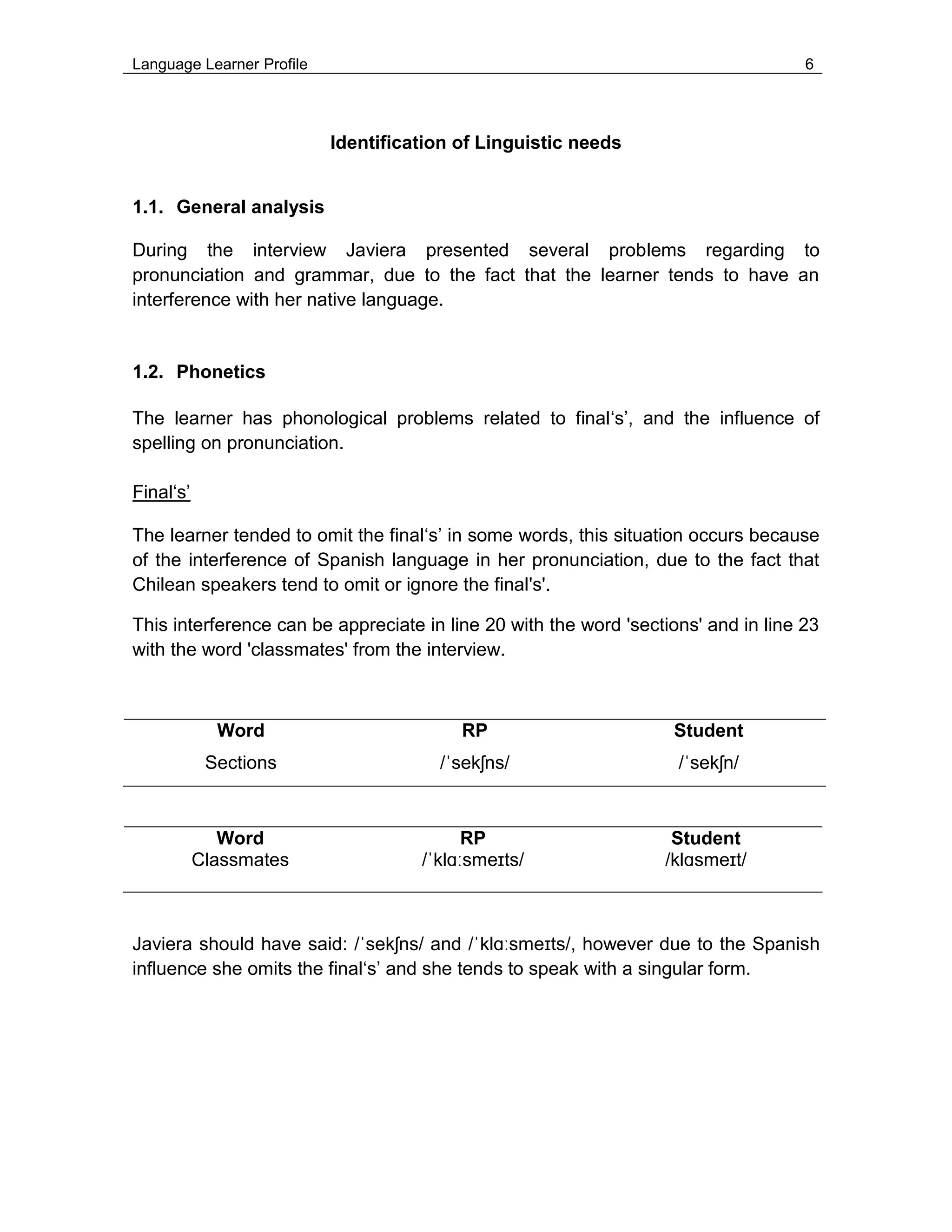Language Learner Profile 6
Identification of Linguistic needs
1.1. General analysis
During the interview Javiera presented several problems regarding to
pronunciation and grammar, due to the fact that the learner tends to have an
interference with her native language.
1.2. Phonetics
The learner has phonological problems related to final‘s’, and the influence of
spelling on pronunciation.
Final‘s’
The learner tended to omit the final‘s’ in some words, this situation occurs because
of the interference of Spanish language in her pronunciation, due to the fact that
Chilean speakers tend to omit or ignore the final's'.
This interference can be appreciate in line 20 with the word 'sections' and in line 23
with the word 'classmates' from the interview.
Word RP Student
Sections /ˈsekʃns/ /ˈsekʃn/
Word RP Student
Classmates /ˈklɑːsmeɪts/ /klɑsmeɪt/
Javiera should have said: /ˈsekʃns/ and /ˈklɑːsmeɪts/, however due to the Spanish
influence she omits the final‘s’ and she tends to speak with a singular form.
 