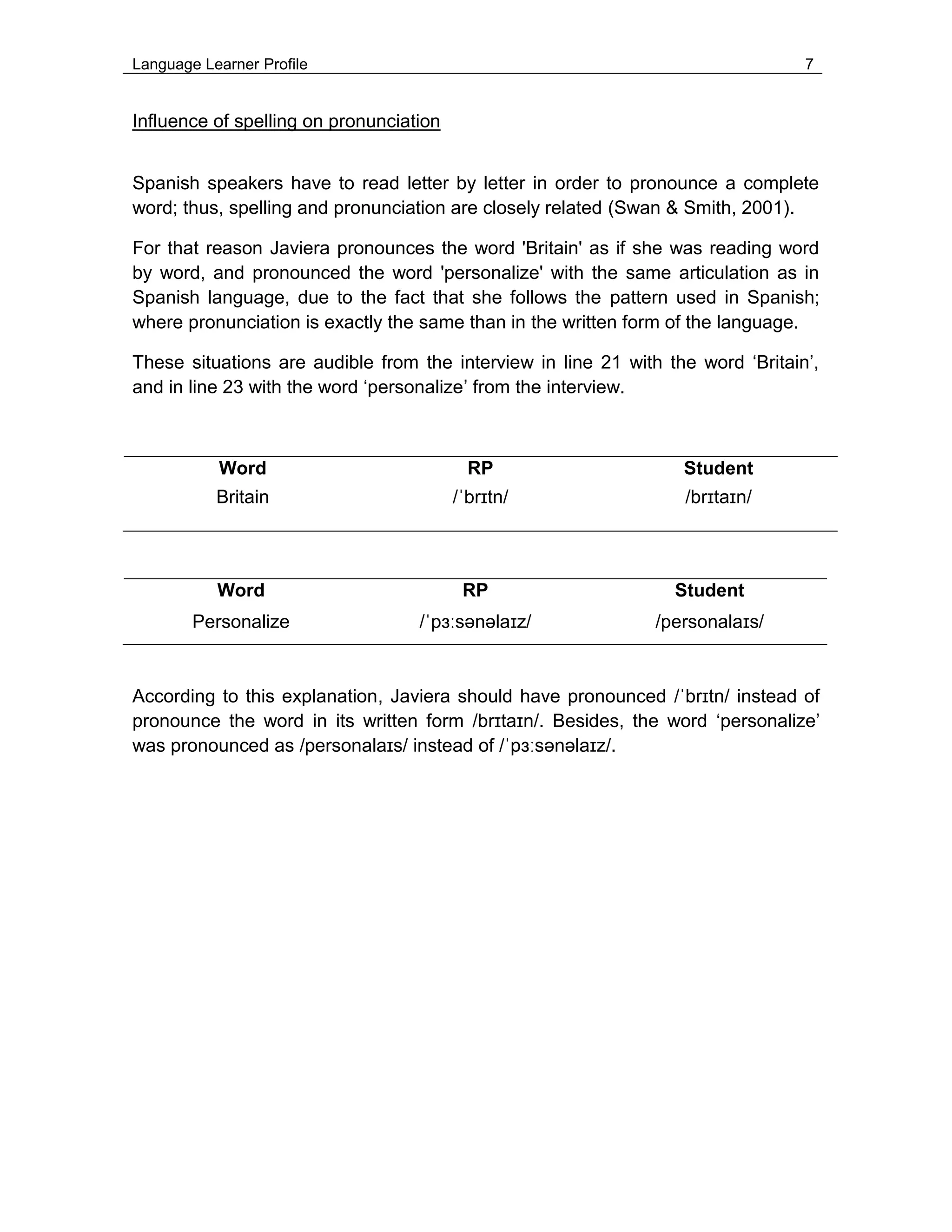 Language Learner Profile 7
Influence of spelling on pronunciation
Spanish speakers have to read letter by letter in order to pronounce a complete
word; thus, spelling and pronunciation are closely related (Swan & Smith, 2001).
For that reason Javiera pronounces the word 'Britain' as if she was reading word
by word, and pronounced the word 'personalize' with the same articulation as in
Spanish language, due to the fact that she follows the pattern used in Spanish;
where pronunciation is exactly the same than in the written form of the language.
These situations are audible from the interview in line 21 with the word ‘Britain’,
and in line 23 with the word ‘personalize’ from the interview.
Word RP Student
Britain /ˈbrɪtn/ /brɪtaɪn/
According to this explanation, Javiera should have pronounced /ˈbrɪtn/ instead of
pronounce the word in its written form /brɪtaɪn/. Besides, the word ‘personalize’
was pronounced as /personalaɪs/ instead of /ˈpɜːsənəlaɪz/.
Word RP Student
Personalize /ˈpɜːsənəlaɪz/ /personalaɪs/
 