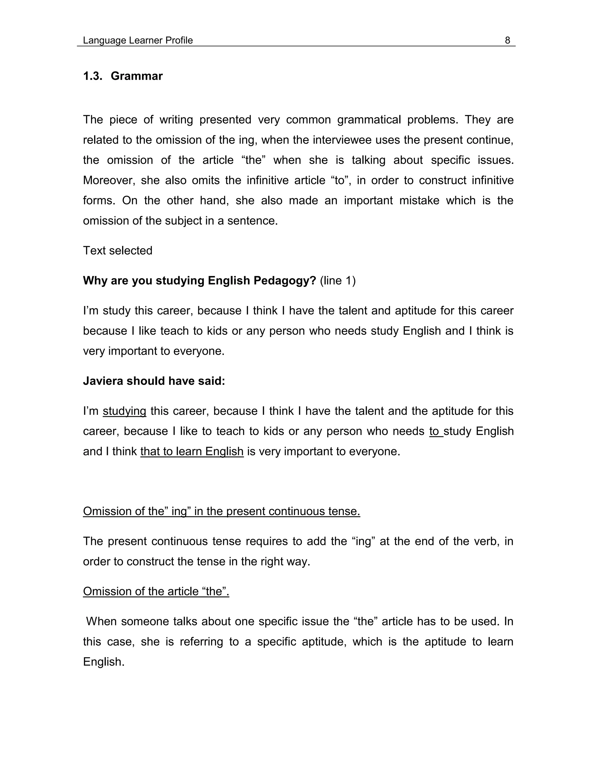 Language Learner Profile 8
1.3. Grammar
The piece of writing presented very common grammatical problems. They are
related to the omission of the ing, when the interviewee uses the present continue,
the omission of the article “the” when she is talking about specific issues.
Moreover, she also omits the infinitive article “to”, in order to construct infinitive
forms. On the other hand, she also made an important mistake which is the
omission of the subject in a sentence.
Text selected
Why are you studying English Pedagogy? (line 1)
I’m study this career, because I think I have the talent and aptitude for this career
because I like teach to kids or any person who needs study English and I think is
very important to everyone.
Javiera should have said:
I’m studying this career, because I think I have the talent and the aptitude for this
career, because I like to teach to kids or any person who needs to study English
and I think that to learn English is very important to everyone.
Omission of the” ing” in the present continuous tense.
The present continuous tense requires to add the “ing” at the end of the verb, in
order to construct the tense in the right way.
Omission of the article “the”.
When someone talks about one specific issue the “the” article has to be used. In
this case, she is referring to a specific aptitude, which is the aptitude to learn
English.
 