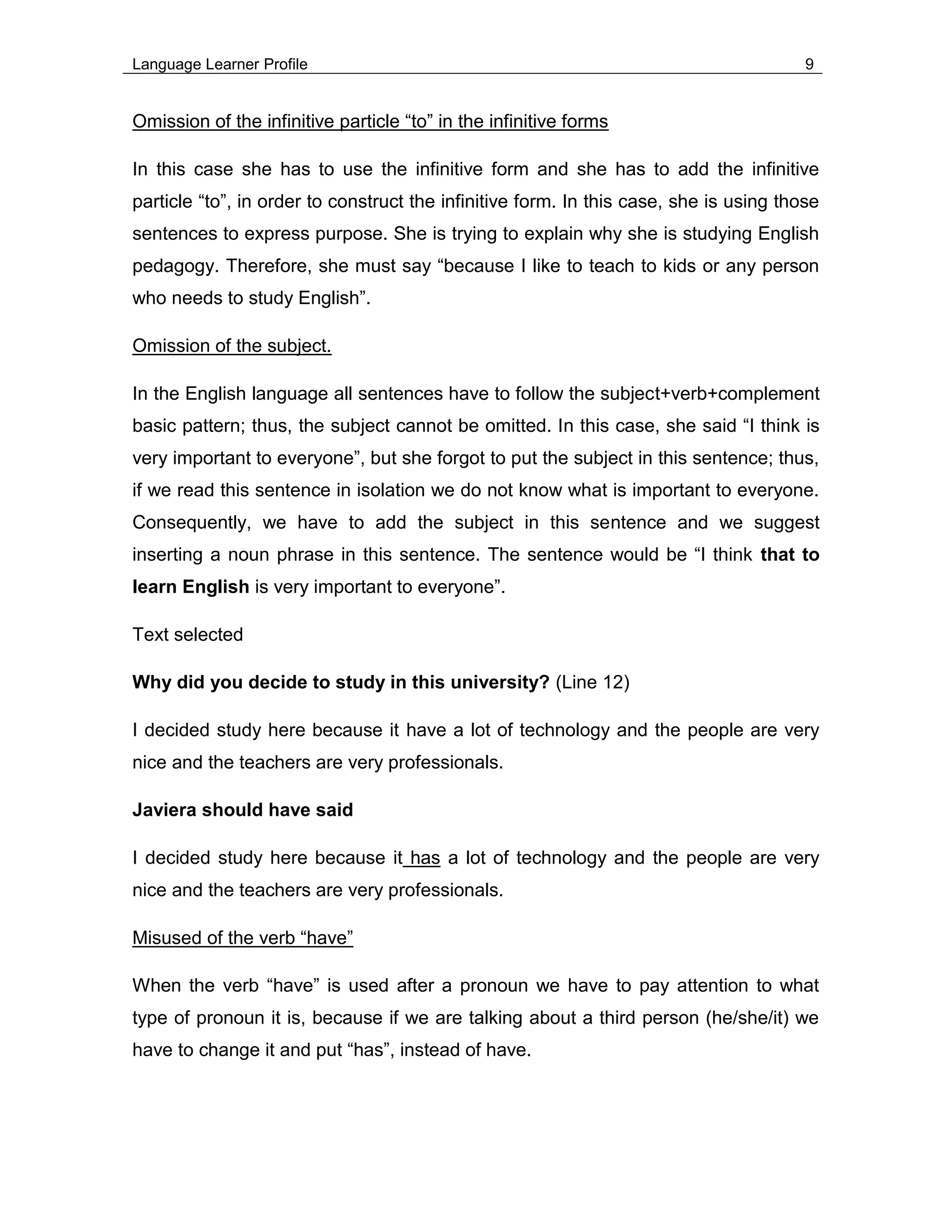 Language Learner Profile 9
Omission of the infinitive particle “to” in the infinitive forms
In this case she has to use the infinitive form and she has to add the infinitive
particle “to”, in order to construct the infinitive form. In this case, she is using those
sentences to express purpose. She is trying to explain why she is studying English
pedagogy. Therefore, she must say “because I like to teach to kids or any person
who needs to study English”.
Omission of the subject.
In the English language all sentences have to follow the subject+verb+complement
basic pattern; thus, the subject cannot be omitted. In this case, she said “I think is
very important to everyone”, but she forgot to put the subject in this sentence; thus,
if we read this sentence in isolation we do not know what is important to everyone.
Consequently, we have to add the subject in this sentence and we suggest
inserting a noun phrase in this sentence. The sentence would be “I think that to
learn English is very important to everyone”.
Text selected
Why did you decide to study in this university? (Line 12)
I decided study here because it have a lot of technology and the people are very
nice and the teachers are very professionals.
Javiera should have said
I decided study here because it has a lot of technology and the people are very
nice and the teachers are very professionals.
Misused of the verb “have”
When the verb “have” is used after a pronoun we have to pay attention to what
type of pronoun it is, because if we are talking about a third person (he/she/it) we
have to change it and put “has”, instead of have.
 