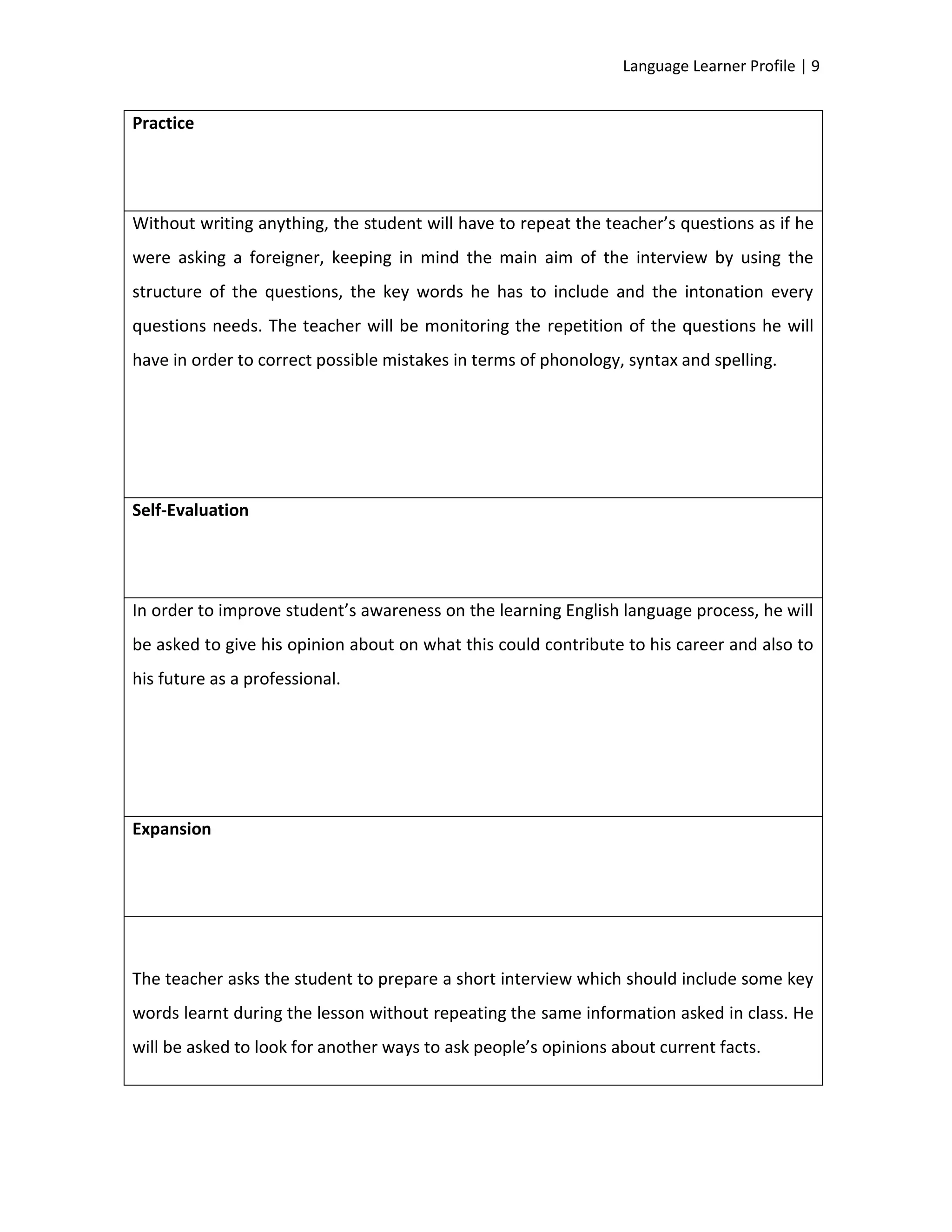 Language Learner Profile | 9


Practice




Without writing anything, the student will have to repeat the teacher’s questions as if he
were asking a foreigner, keeping in mind the main aim of the interview by using the
structure of the questions, the key words he has to include and the intonation every
questions needs. The teacher will be monitoring the repetition of the questions he will
have in order to correct possible mistakes in terms of phonology, syntax and spelling.




Self-Evaluation




In order to improve student’s awareness on the learning English language process, he will
be asked to give his opinion about on what this could contribute to his career and also to
his future as a professional.




Expansion




The teacher asks the student to prepare a short interview which should include some key
words learnt during the lesson without repeating the same information asked in class. He
will be asked to look for another ways to ask people’s opinions about current facts.
 