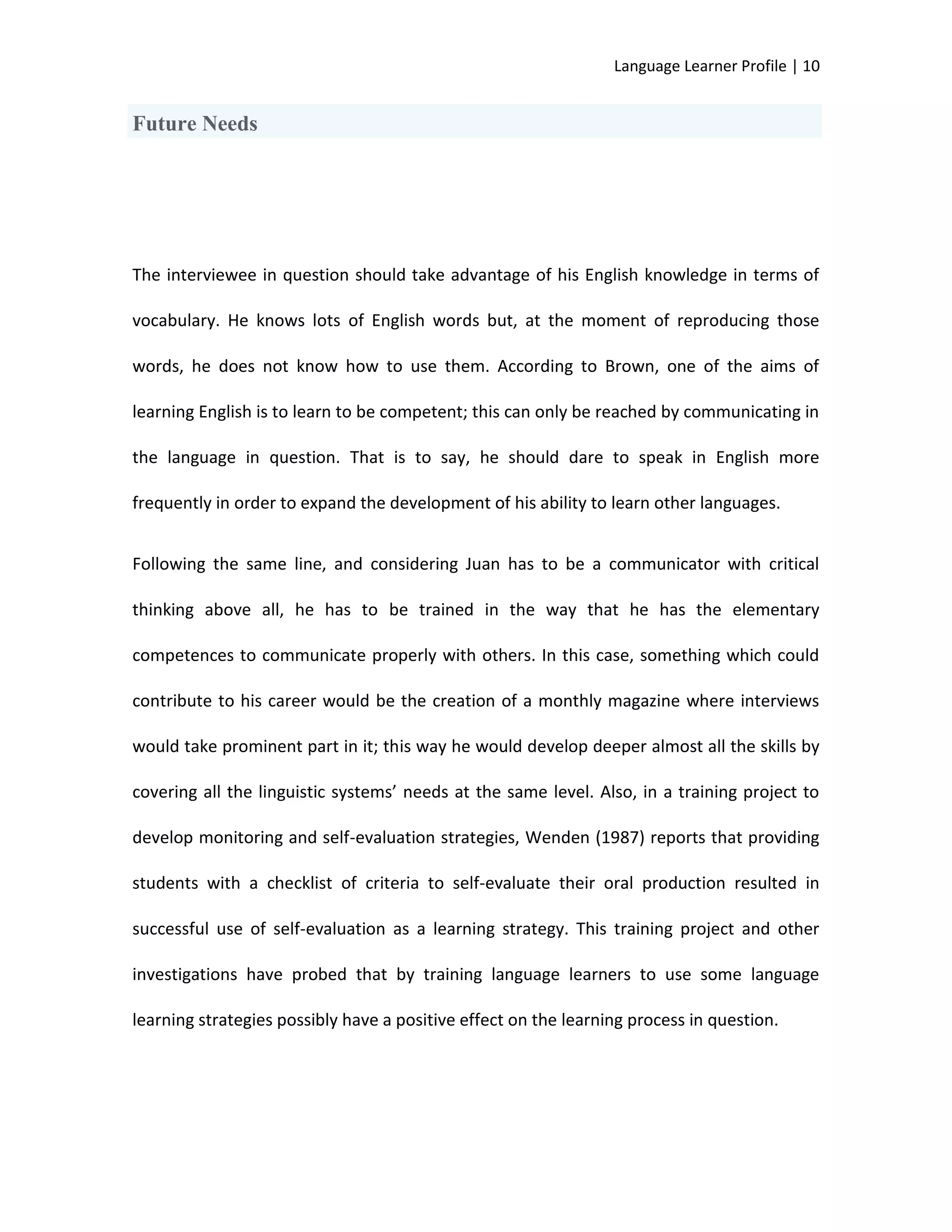Language Learner Profile | 10


Future Needs




The interviewee in question should take advantage of his English knowledge in terms of

vocabulary. He knows lots of English words but, at the moment of reproducing those

words, he does not know how to use them. According to Brown, one of the aims of

learning English is to learn to be competent; this can only be reached by communicating in

the language in question. That is to say, he should dare to speak in English more

frequently in order to expand the development of his ability to learn other languages.


Following the same line, and considering Juan has to be a communicator with critical

thinking above all, he has to be trained in the way that he has the elementary

competences to communicate properly with others. In this case, something which could

contribute to his career would be the creation of a monthly magazine where interviews

would take prominent part in it; this way he would develop deeper almost all the skills by

covering all the linguistic systems’ needs at the same level. Also, in a training project to

develop monitoring and self-evaluation strategies, Wenden (1987) reports that providing

students with a checklist of criteria to self-evaluate their oral production resulted in

successful use of self-evaluation as a learning strategy. This training project and other

investigations have probed that by training language learners to use some language

learning strategies possibly have a positive effect on the learning process in question.
 
