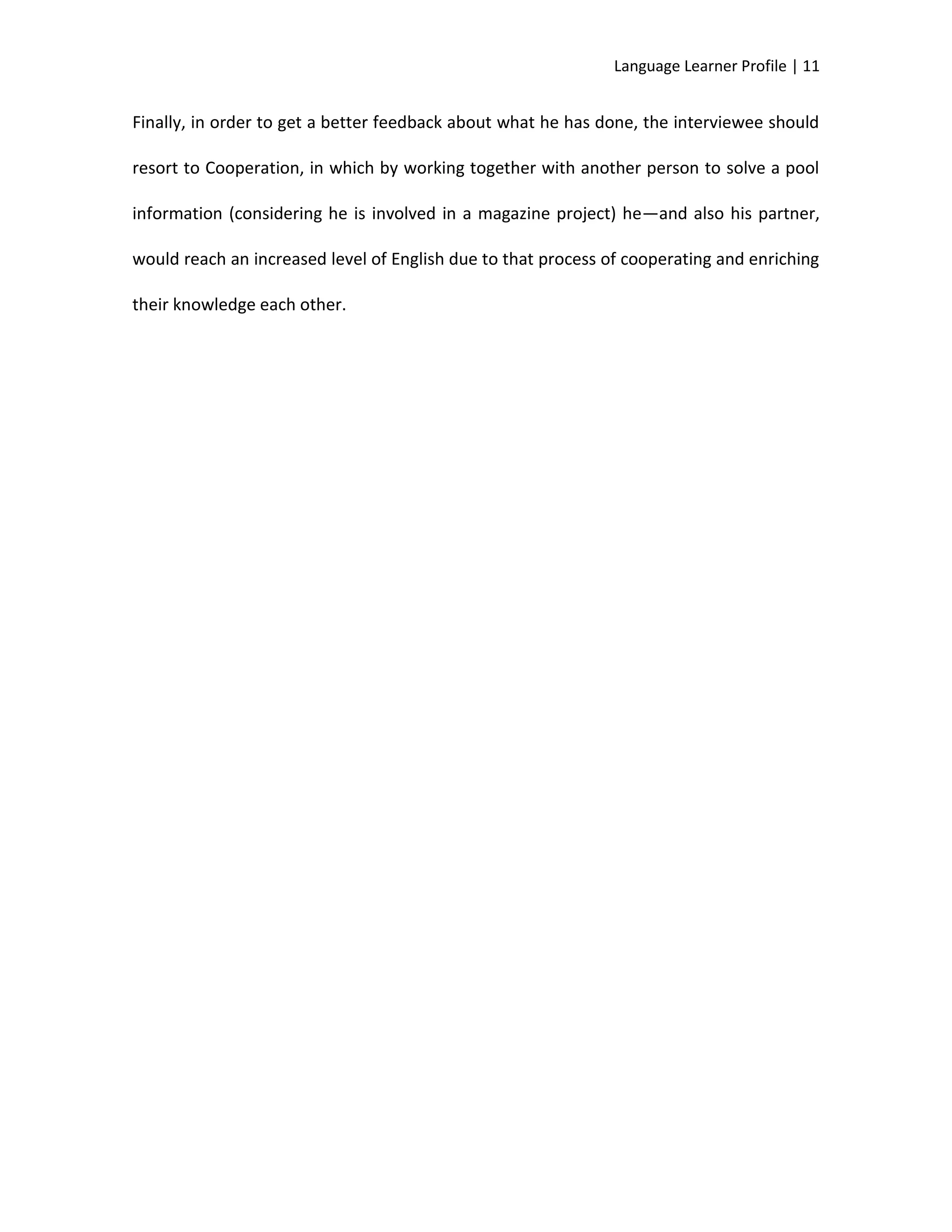 Language Learner Profile | 11


Finally, in order to get a better feedback about what he has done, the interviewee should

resort to Cooperation, in which by working together with another person to solve a pool

information (considering he is involved in a magazine project) he—and also his partner,

would reach an increased level of English due to that process of cooperating and enriching

their knowledge each other.
 