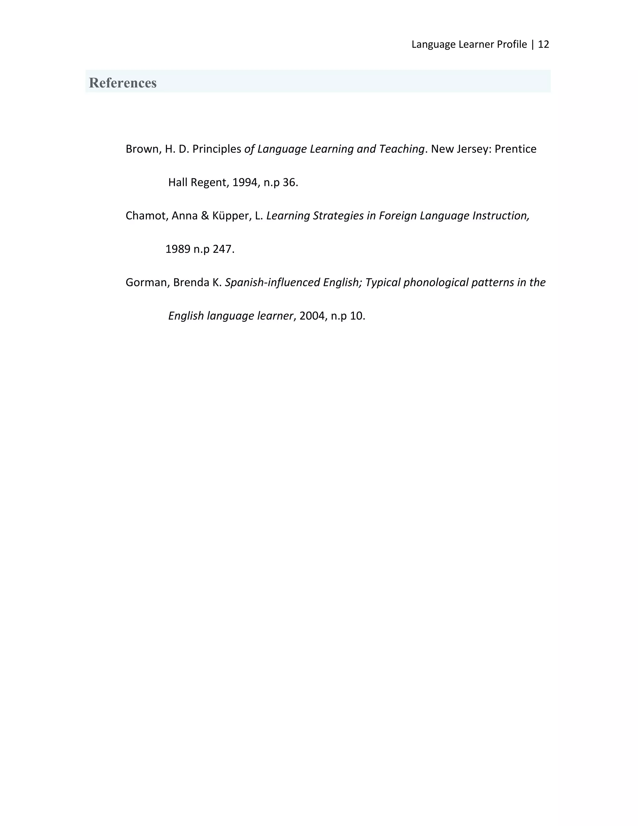 Language Learner Profile | 12


References



     Brown, H. D. Principles of Language Learning and Teaching. New Jersey: Prentice

             Hall Regent, 1994, n.p 36.

     Chamot, Anna & Küpper, L. Learning Strategies in Foreign Language Instruction,

             1989 n.p 247.

     Gorman, Brenda K. Spanish-influenced English; Typical phonological patterns in the

             English language learner, 2004, n.p 10.
 