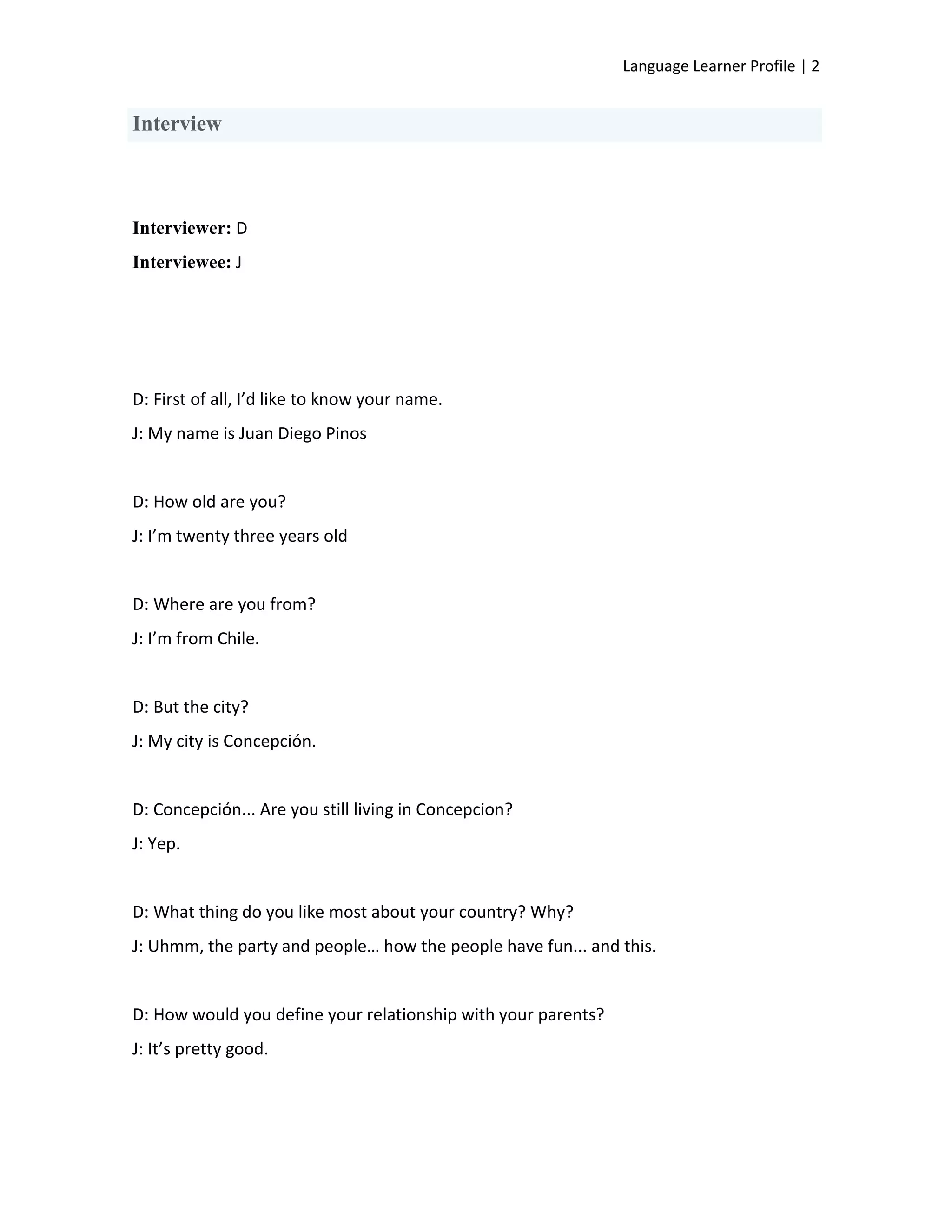 Language Learner Profile | 2


Interview



Interviewer: D
Interviewee: J




D: First of all, I’d like to know your name.
J: My name is Juan Diego Pinos


D: How old are you?
J: I’m twenty three years old


D: Where are you from?
J: I’m from Chile.


D: But the city?
J: My city is Concepción.


D: Concepción... Are you still living in Concepcion?
J: Yep.


D: What thing do you like most about your country? Why?
J: Uhmm, the party and people… how the people have fun... and this.


D: How would you define your relationship with your parents?
J: It’s pretty good.
 