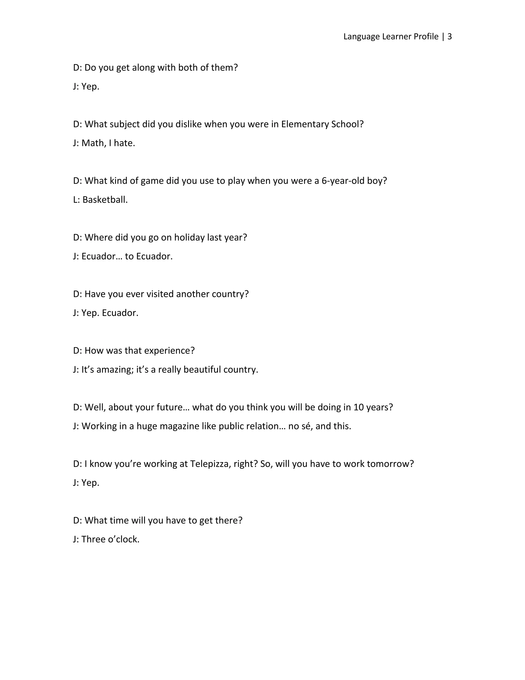Language Learner Profile | 3


D: Do you get along with both of them?
J: Yep.


D: What subject did you dislike when you were in Elementary School?
J: Math, I hate.


D: What kind of game did you use to play when you were a 6-year-old boy?
L: Basketball.


D: Where did you go on holiday last year?
J: Ecuador… to Ecuador.


D: Have you ever visited another country?
J: Yep. Ecuador.


D: How was that experience?
J: It’s amazing; it’s a really beautiful country.


D: Well, about your future… what do you think you will be doing in 10 years?
J: Working in a huge magazine like public relation… no sé, and this.


D: I know you’re working at Telepizza, right? So, will you have to work tomorrow?
J: Yep.


D: What time will you have to get there?
J: Three o’clock.
 