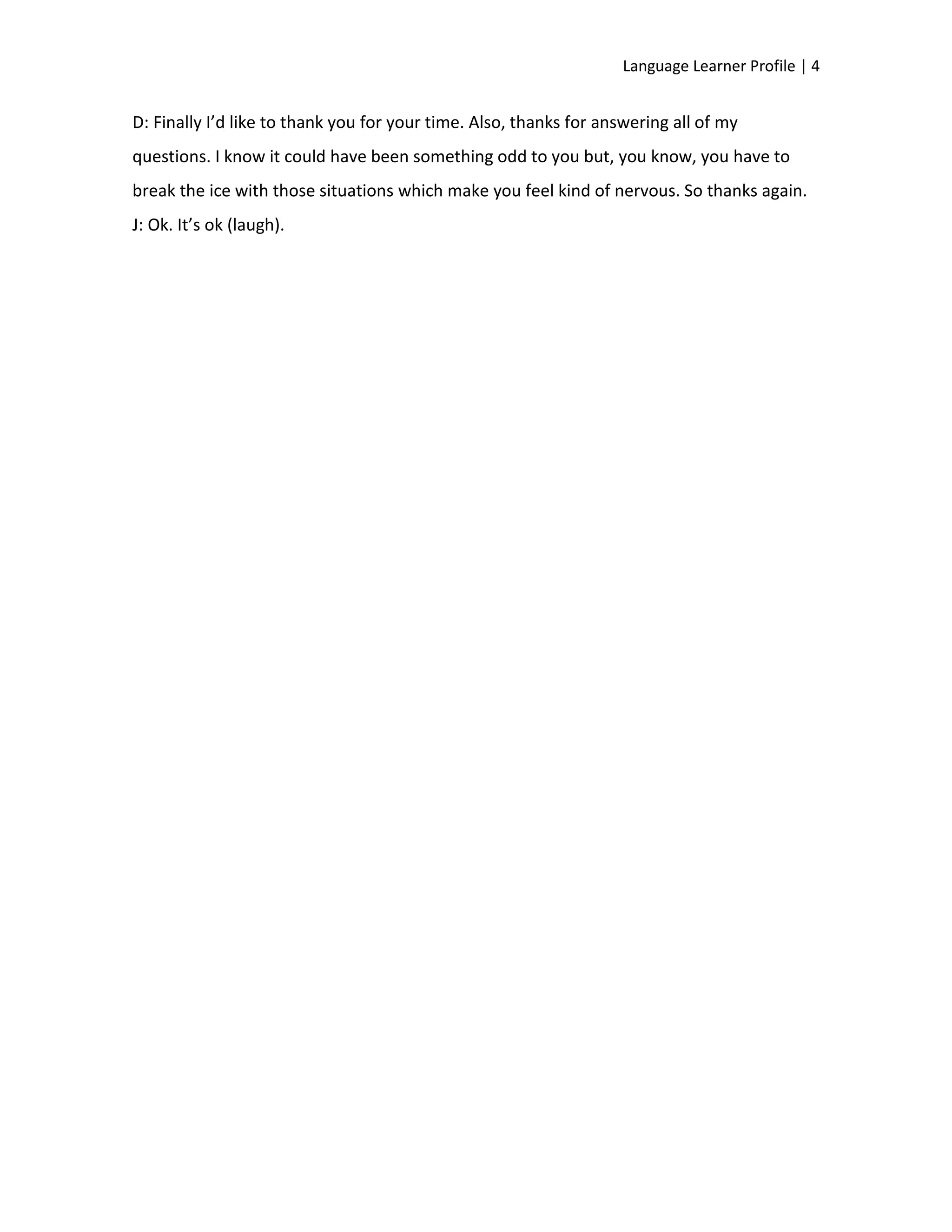 Language Learner Profile | 4


D: Finally I’d like to thank you for your time. Also, thanks for answering all of my
questions. I know it could have been something odd to you but, you know, you have to
break the ice with those situations which make you feel kind of nervous. So thanks again.
J: Ok. It’s ok (laugh).
 