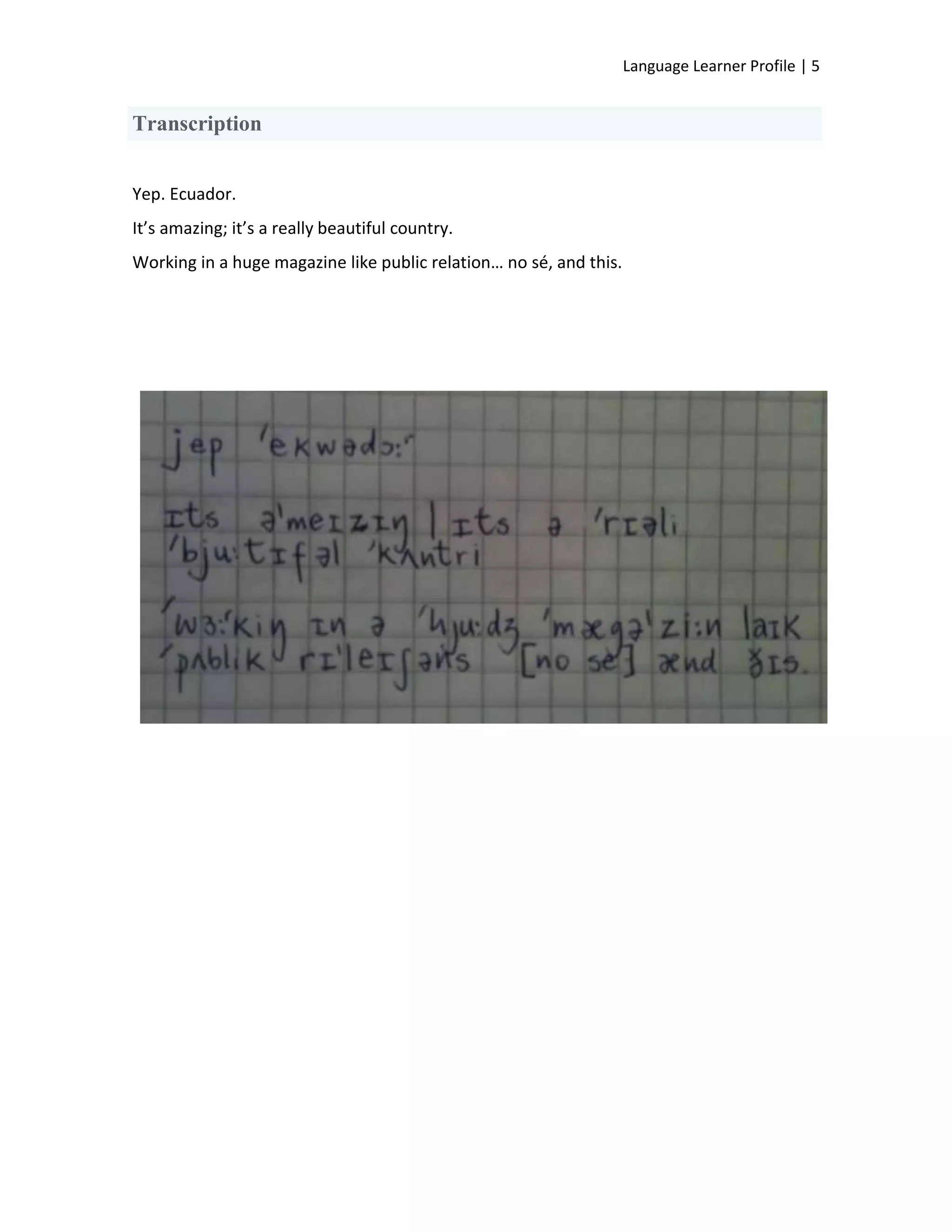 Language Learner Profile | 5


Transcription


Yep. Ecuador.
It’s amazing; it’s a really beautiful country.
Working in a huge magazine like public relation… no sé, and this.
 
