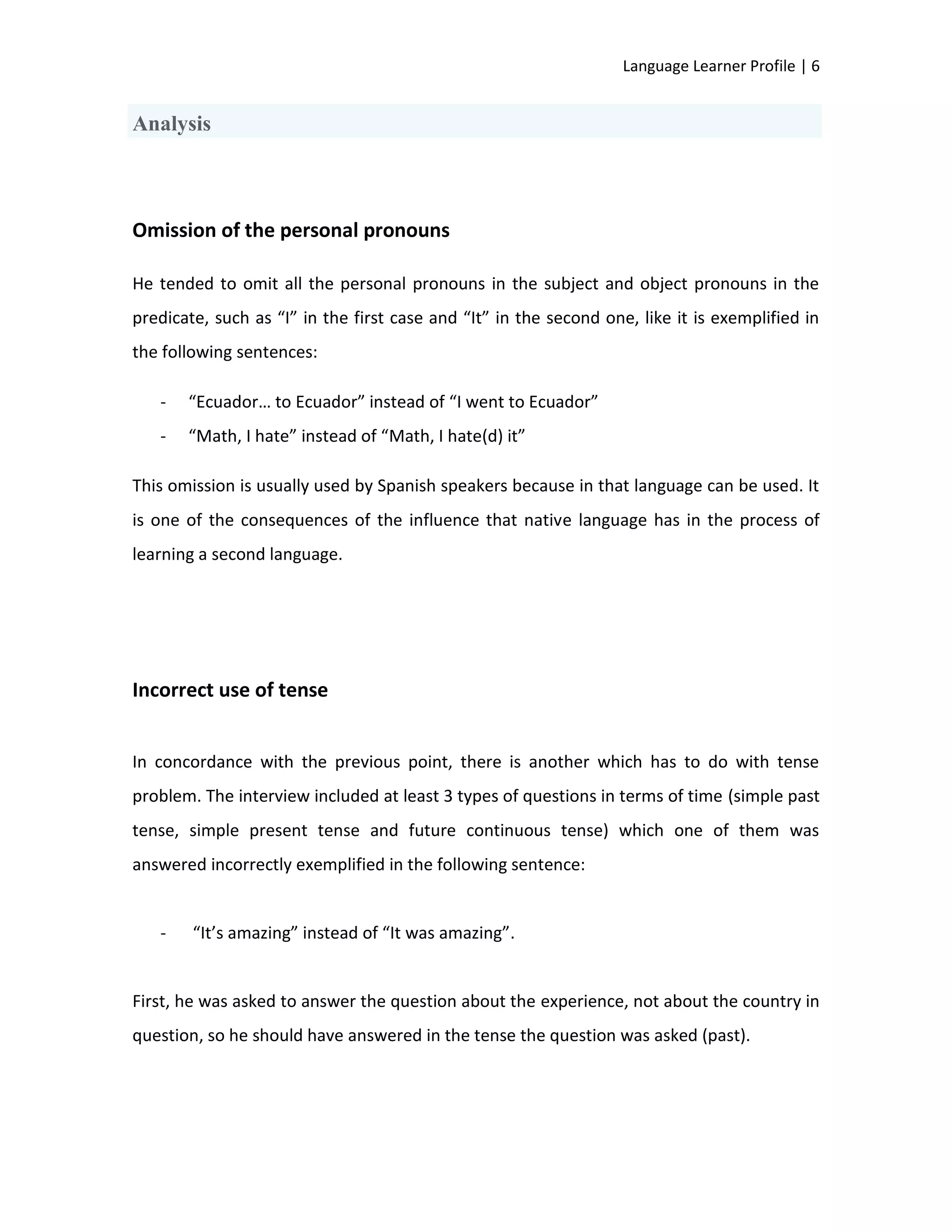Language Learner Profile | 6


Analysis



Omission of the personal pronouns

He tended to omit all the personal pronouns in the subject and object pronouns in the
predicate, such as “I” in the first case and “It” in the second one, like it is exemplified in
the following sentences:

   -   “Ecuador… to Ecuador” instead of “I went to Ecuador”
   -   “Math, I hate” instead of “Math, I hate(d) it”

This omission is usually used by Spanish speakers because in that language can be used. It
is one of the consequences of the influence that native language has in the process of
learning a second language.




Incorrect use of tense


In concordance with the previous point, there is another which has to do with tense
problem. The interview included at least 3 types of questions in terms of time (simple past
tense, simple present tense and future continuous tense) which one of them was
answered incorrectly exemplified in the following sentence:


   -    “It’s amazing” instead of “It was amazing”.


First, he was asked to answer the question about the experience, not about the country in
question, so he should have answered in the tense the question was asked (past).
 