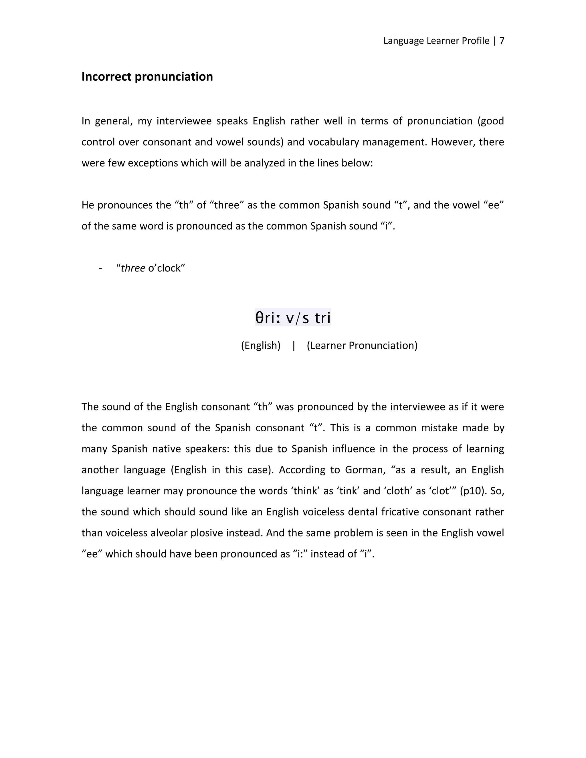 Language Learner Profile | 7


Incorrect pronunciation


In general, my interviewee speaks English rather well in terms of pronunciation (good
control over consonant and vowel sounds) and vocabulary management. However, there
were few exceptions which will be analyzed in the lines below:


He pronounces the “th” of “three” as the common Spanish sound “t”, and the vowel “ee”
of the same word is pronounced as the common Spanish sound “i”.


   -   “three o’clock”



                                     θriː v/s tri
                                  (English) | (Learner Pronunciation)




The sound of the English consonant “th” was pronounced by the interviewee as if it were
the common sound of the Spanish consonant “t”. This is a common mistake made by
many Spanish native speakers: this due to Spanish influence in the process of learning
another language (English in this case). According to Gorman, “as a result, an English
language learner may pronounce the words ‘think’ as ‘tink’ and ‘cloth’ as ‘clot’” (p10). So,
the sound which should sound like an English voiceless dental fricative consonant rather
than voiceless alveolar plosive instead. And the same problem is seen in the English vowel
“ee” which should have been pronounced as “i:” instead of “i”.
 