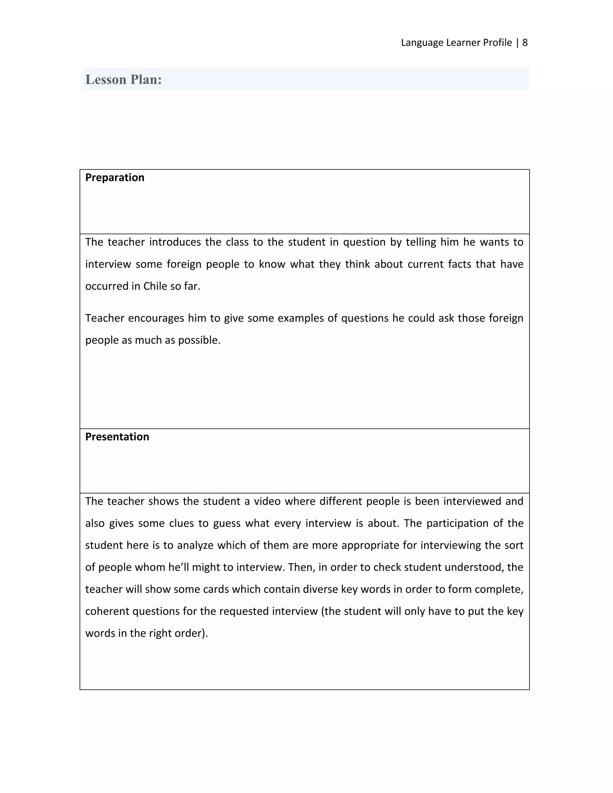 Language Learner Profile | 8


Lesson Plan:




Preparation




The teacher introduces the class to the student in question by telling him he wants to
interview some foreign people to know what they think about current facts that have
occurred in Chile so far.

Teacher encourages him to give some examples of questions he could ask those foreign
people as much as possible.




Presentation




The teacher shows the student a video where different people is been interviewed and
also gives some clues to guess what every interview is about. The participation of the
student here is to analyze which of them are more appropriate for interviewing the sort
of people whom he’ll might to interview. Then, in order to check student understood, the
teacher will show some cards which contain diverse key words in order to form complete,
coherent questions for the requested interview (the student will only have to put the key
words in the right order).
 
