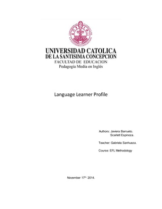 Language Learner Profile 
Authors: Javiera Barrueto. 
Scarlett Espinoza. 
Teacher: Gabriela Sanhueza. 
Course: EFL Methodology 
November 17th, 2014. 
 