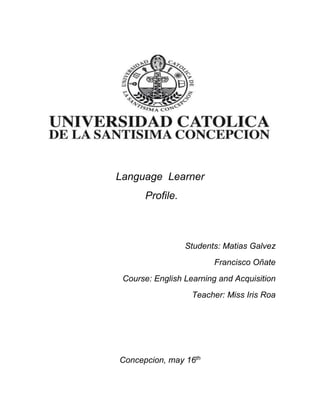 Language Learner
Profile.
Students: Matias Galvez
Francisco Oñate
Course: English Learning and Acquisition
Teacher: Miss Iris Roa
Concepcion, may 16th
 