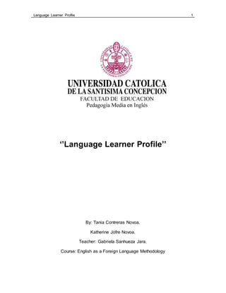Language Learner Profile 1
‘’Language Learner Profile’’
By: Tania Contreras Novoa.
Katherine Jofre Novoa.
Teacher: Gabriela Sanhueza Jara.
Course: English as a Foreign Language Methodology
 