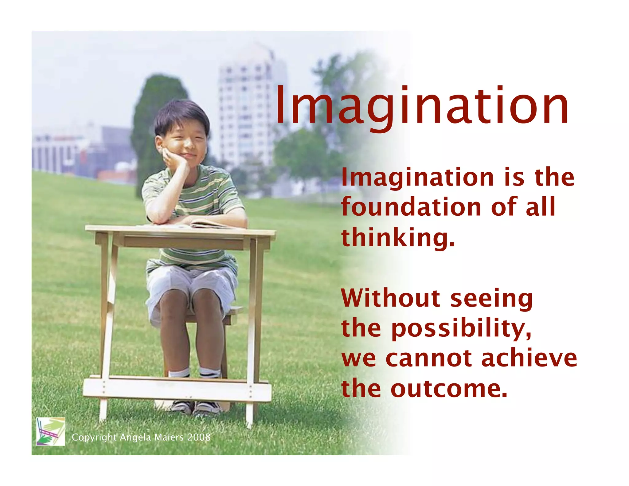 Imagination
                                  Imagination is the
                                  foundation of all
                                  thinking. 

                                  Without seeing
                                  the possibility, 
                                  we cannot achieve
                                  the outcome. 
Copyright Angela Maiers 2008
 