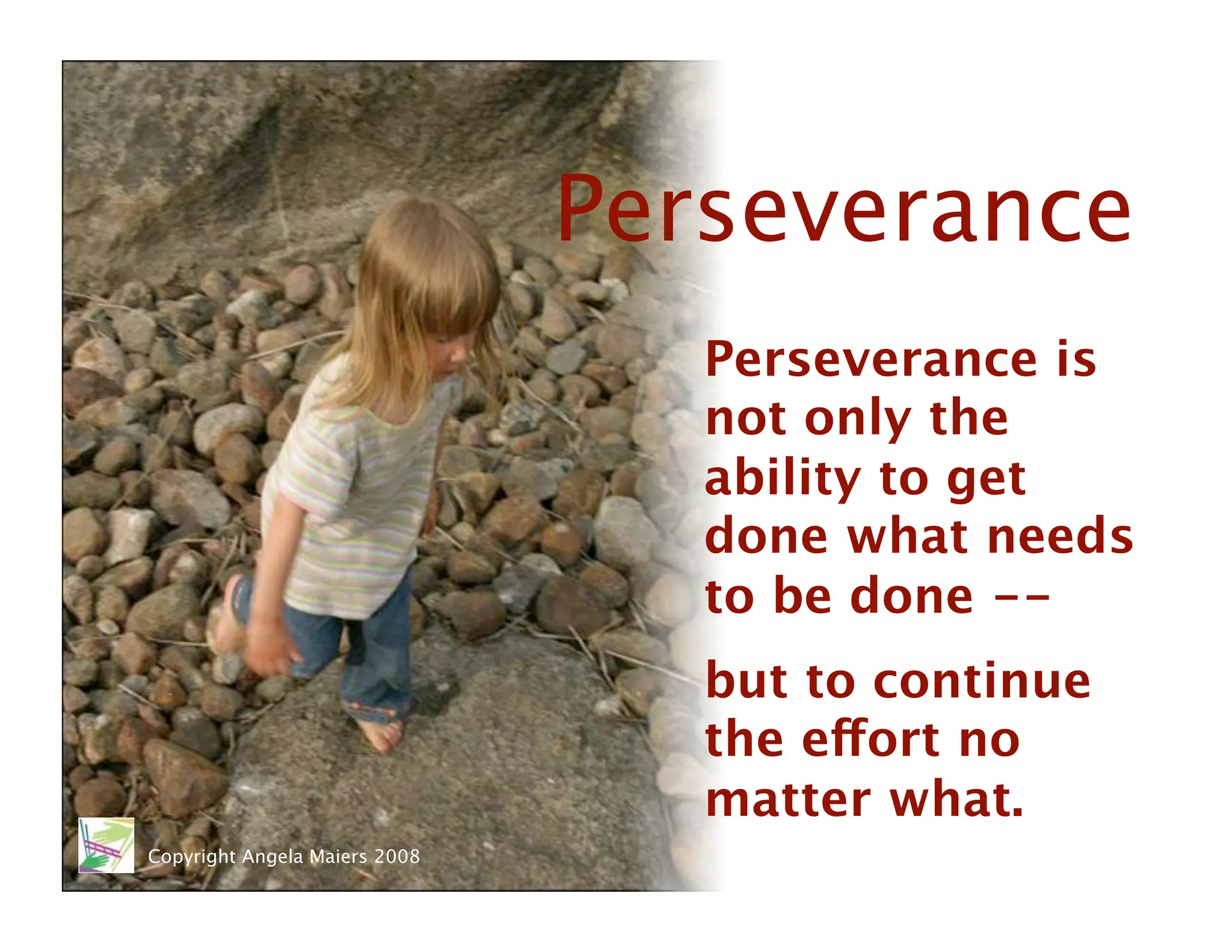 Perseverance
                                   Perseverance is
                                   not only the
                                   ability to get
                                   done what needs
                                   to be done --
                                   but to continue
                                   the effort no
                                   matter what. 
Copyright Angela Maiers 2008
 
