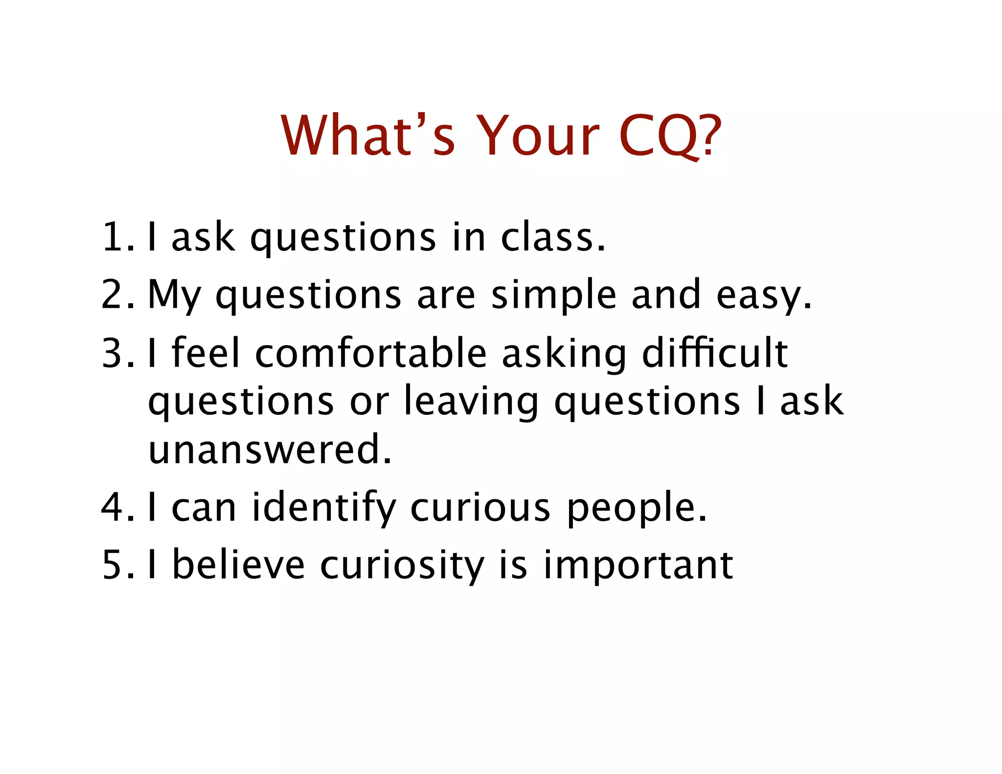 What’s Your CQ?
1.  I ask questions in class.
2.  My questions are simple and easy.
3.  I feel comfortable asking difficult
    questions or leaving questions I ask
    unanswered.
4.  I can identify curious people.
5.  I believe curiosity is important
 