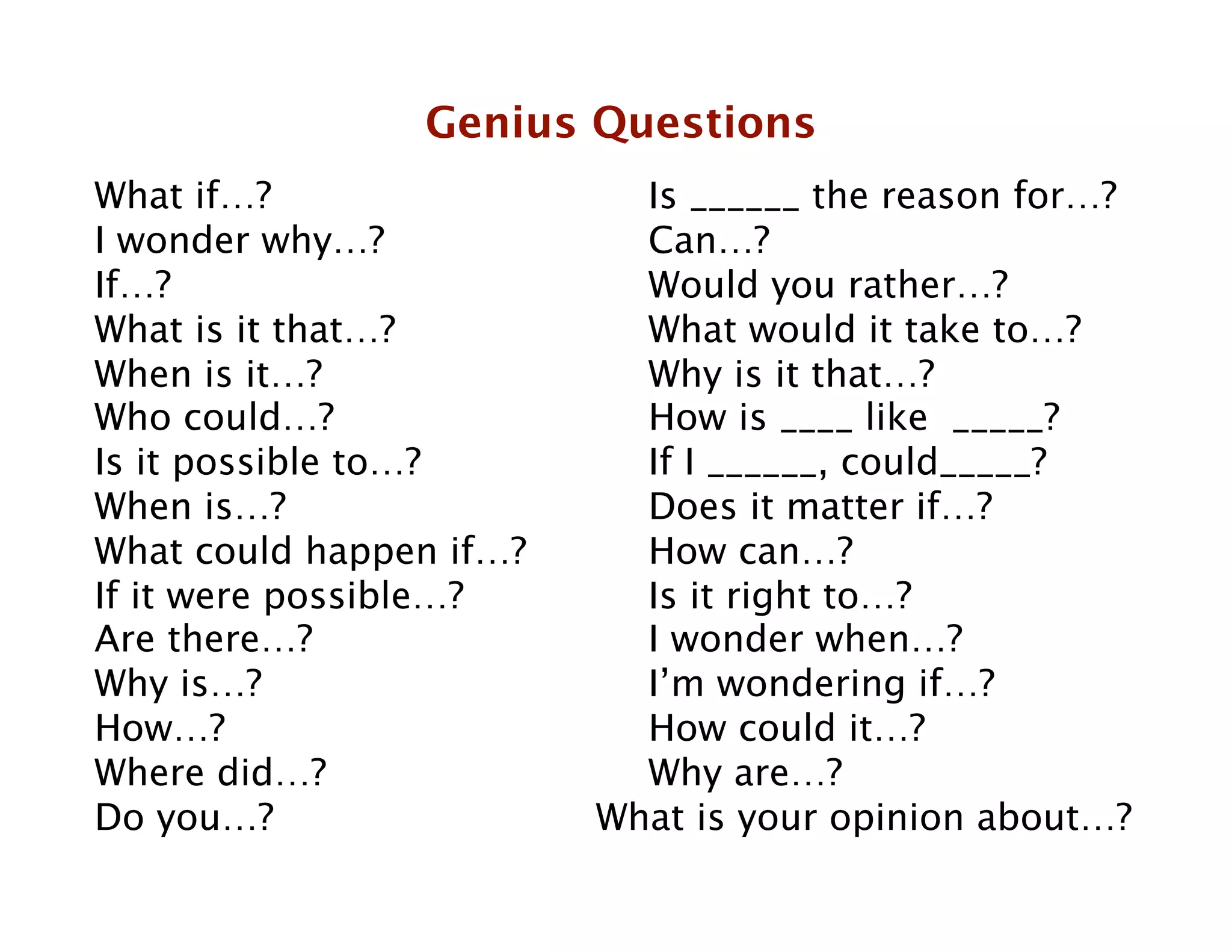 Genius Questions
What if…? 
        
  
    
Is ______ the reason for…?
I wonder why…? 
      
    
Can…?
If…? 
       
     
  
    
Would you rather…?
What is it that…? 
   
    
What would it take to…?
When is it…?       
  
    
Why is it that…?
Who could…?        
  
    
How is ____ like _____? 

Is it possible to…?
  
    
If I ______, could_____?
When is…? 
        
  
    
Does it matter if…?       

What could happen if…?
    
How can…?
If it were possible…? 
    
Is it right to…?
Are there…?  
     
  
    
I wonder when…?
Why is…? 
         
  
    
I’m wondering if…?
How…?        
     
  
    
How could it…?
Where did…?        
  
    
Why are…? 

Do you…? 
         
  
   What is your opinion about…?

            

 