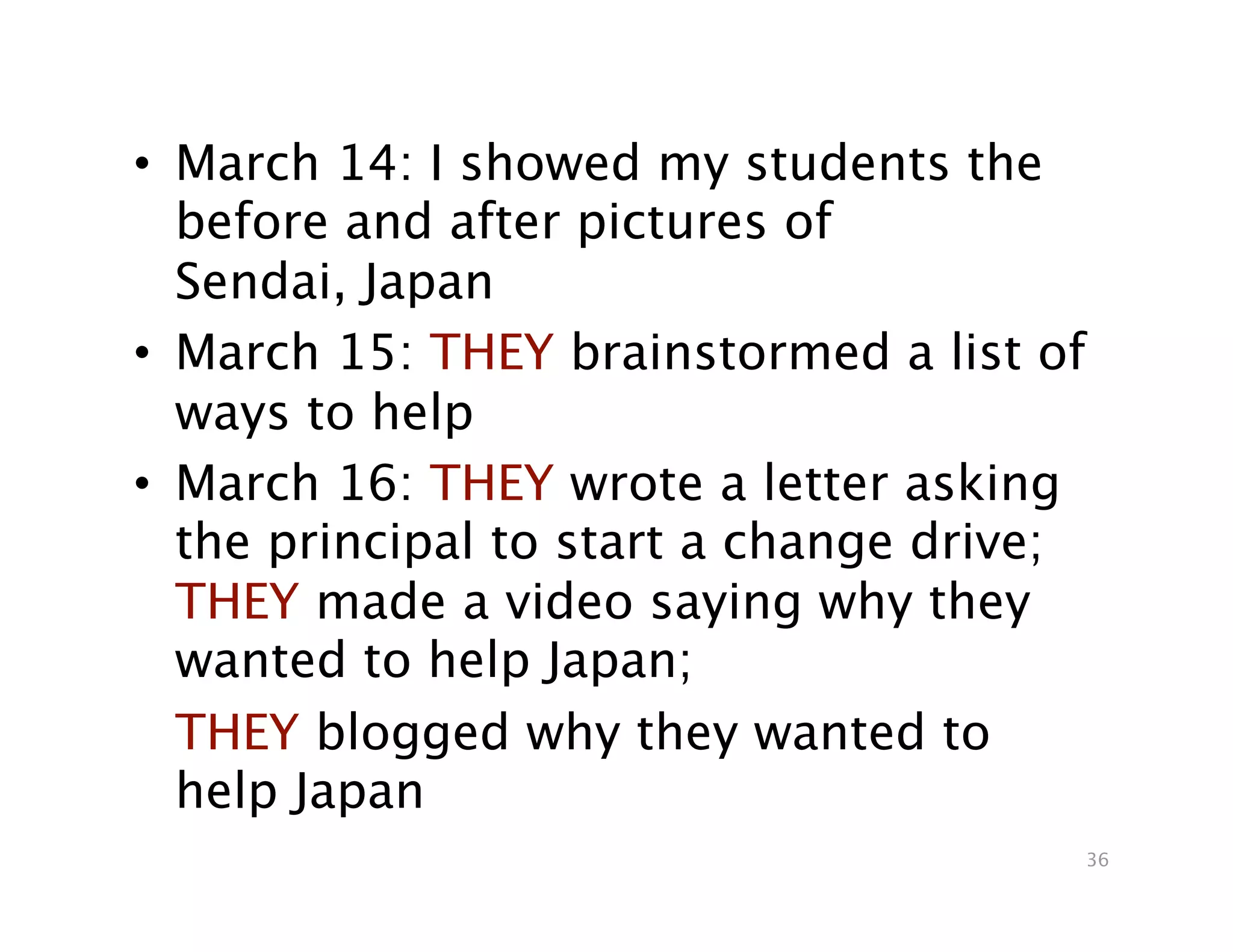 •  March 14: I showed my students the
   before and after pictures of
   Sendai, Japan
•  March 15: THEY brainstormed a list of
   ways to help
•  March 16: THEY wrote a letter asking
   the principal to start a change drive;
   THEY made a video saying why they
   wanted to help Japan;

 THEY blogged why they wanted to
   help Japan
                                            36
 