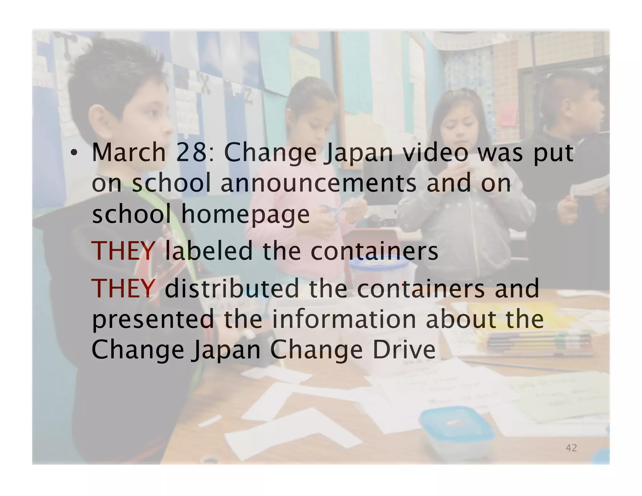 •  March 28: Change Japan video was put
   on school announcements and on
   school homepage

 THEY labeled the containers

 THEY distributed the containers and
   presented the information about the
   Change Japan Change Drive


                                      42
 