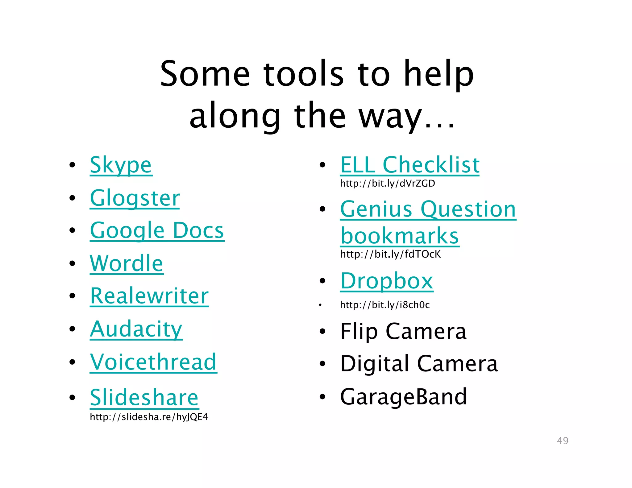 Some tools to help 
                    along the way…
•    Skype
                       •  ELL Checklist
                                       http://bit.ly/dVrZGD
•    Glogster
                                  •  Genius Question
•    Google Docs
                    bookmarks
                                       http://bit.ly/fdTOcK
•    Wordle
                                  •  Dropbox
•    Realewriter
                 •    http://bit.ly/i8ch0c

•    Audacity
                    •  Flip Camera
•    Voicethread
                 •  Digital Camera
•  Slideshare                     •  GarageBand
     http://slidesha.re/hyJQE4

                                                               49
 