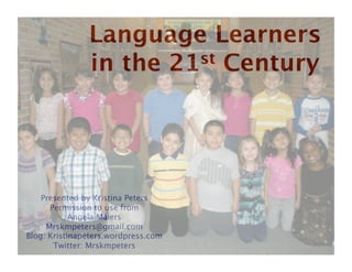 Language Learners 
               in the 21st Century




    Presented by Kristina Peters
      Permission to use from 
            Angela Maiers
     Mrskmpeters@gmail.com
Blog: Kristinapeters.wordpress.com
       Twitter: Mrskmpeters
 