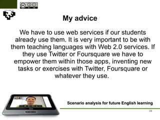 My advice Scenario analysis for future English learning We have to use web services if our students already use them. It is very important to be with them teaching languages with Web 2.0 services. If they use Twitter or Foursquare we have to empower them within those apps, inventing new tasks or exercises with Twitter, Foursquare or whatever they use.  
