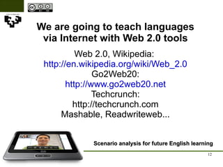 We are going to teach languages via Internet with Web 2.0 tools Scenario analysis for future English learning Web 2.0, Wikipedia:  http://en.wikipedia.org/wiki/Web_2.0 Go2Web20: http://www.go2web20.net Techcrunch: http://techcrunch.com Mashable, Readwriteweb... 