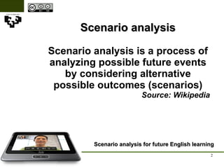 Scenario analysis Scenario analysis is a process of analyzing possible future events by considering alternative possible outcomes (scenarios) Source: Wikipedia Scenario analysis for future English learning 