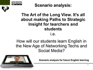 Scenario analysis: The Art of the Long View. It's all about making Paths to Strategic Insight for tearchers and students Scenario analysis for future English learning i.e. How will our students learn English in the New Age of Networking Techs and Social Media? 