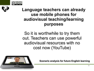Language teachers can already use mobile phones for audiovisual teaching/learning purposes Scenario analysis for future English learning So it is worthwhile to try them out. Teachers can use powerful audiovisual resources with no cost now (YouTube) 