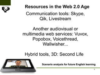 Resources in the Web 2.0 Age Scenario analysis for future English learning Communication tools: Skype, Qik, Livestream Another audiovisual or multimedia web services: Vuvox, Popobox, Voicethread, Wallwisher... Hybrid tools, 3D: Second Life  