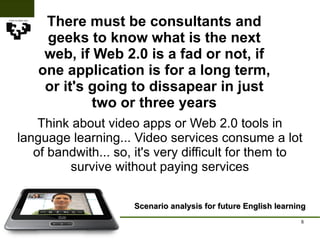 There must be consultants and geeks to know what is the next web, if Web 2.0 is a fad or not, if one application is for a long term, or it's going to dissapear in just two or three years Scenario analysis for future English learning Think about video apps or Web 2.0 tools in language learning... Video services consume a lot of bandwith... so, it's very difficult for them to survive without paying services 