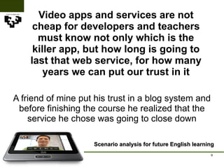 Video apps and services are not cheap for developers and teachers must know not only which is the killer app, but how long is going to last that web service, for how many years we can put our trust in it Scenario analysis for future English learning A friend of mine put his trust in a blog system and before finishing the course he realized that the service he chose was going to close down 