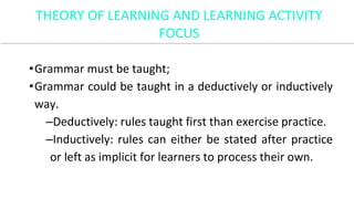 •Grammar must be taught;
•Grammar could be taught in a deductively or inductively
way.
–Deductively: rules taught first than exercise practice.
–Inductively: rules can either be stated after practice
or left as implicit for learners to process their own.
THEORY OF LEARNING AND LEARNING ACTIVITY
FOCUS
 