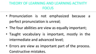 THEORY OF LEARNING AND LEARNING ACTIVITY
FOCUS
• Pronunciation is not emphasized because a
perfect pronunciation is unreal;
• The four abilities are view as equally important;
• Taught vocabulary is important, mostly in the
intermediate and advanced level;
• Errors are view as important part of the process.
Constructive mistakes.
 