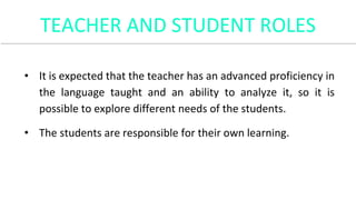 TEACHER AND STUDENT ROLES
• It is expected that the teacher has an advanced proficiency in
the language taught and an ability to analyze it, so it is
possible to explore different needs of the students.
• The students are responsible for their own learning.
 