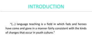 INTRODUCTION
“(...) language teaching is a field in which fads and heroes
have come and gone in a manner fairly consistent with the kinds
of changes that occur in youth culture.”
 