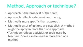 Method, Approach or technique?
• Approach is the broadest of the three;
• Approach reflects a determinant theory;
• Method is more specific than approach;
• Method is a set of actions pre-establish. A method
might be apply in more than one approach.
•Technique reflects activities or tools used by
teachers. Some can be used in more than one
method.
 