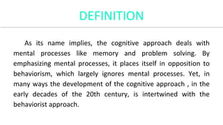 DEFINITION
As its name implies, the cognitive approach deals with
mental processes like memory and problem solving. By
emphasizing mental processes, it places itself in opposition to
behaviorism, which largely ignores mental processes. Yet, in
many ways the development of the cognitive approach , in the
early decades of the 20th century, is intertwined with the
behaviorist approach.
 