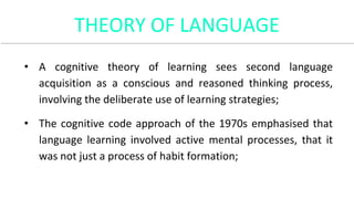 THEORY OF LANGUAGE
• A cognitive theory of learning sees second language
acquisition as a conscious and reasoned thinking process,
involving the deliberate use of learning strategies;
• The cognitive code approach of the 1970s emphasised that
language learning involved active mental processes, that it
was not just a process of habit formation;
 