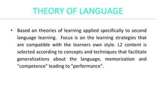 THEORY OF LANGUAGE
• Based on theories of learning applied specifically to second
language learning. Focus is on the learning strategies that
are compatible with the learners own style. L2 content is
selected according to concepts and techniques that facilitate
generalizations about the language, memorization and
"competence" leading to "performance".
 