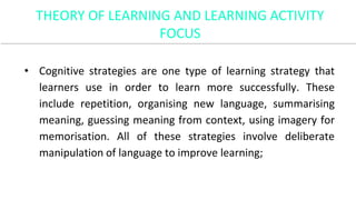 • Cognitive strategies are one type of learning strategy that
learners use in order to learn more successfully. These
include repetition, organising new language, summarising
meaning, guessing meaning from context, using imagery for
memorisation. All of these strategies involve deliberate
manipulation of language to improve learning;
THEORY OF LEARNING AND LEARNING ACTIVITY
FOCUS
 