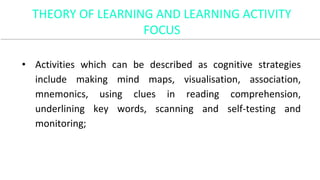 • Activities which can be described as cognitive strategies
include making mind maps, visualisation, association,
mnemonics, using clues in reading comprehension,
underlining key words, scanning and self-testing and
monitoring;
THEORY OF LEARNING AND LEARNING ACTIVITY
FOCUS
 