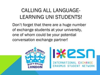 CALLING ALL LANGUAGE-
    LEARNING UNI STUDENTS!
Don’t forget that there are a huge number
of exchange students at your university,
one of whom could be your potential
conversation exchange partner!
 